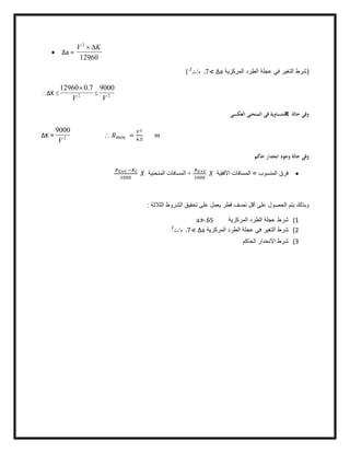  Δa =
12960
2
KV D
)‫اﻟﻣرﻛزﯾﺔ‬ ‫اﻟطرد‬ ‫ﻋﺟﻠﺔ‬ ‫ﻓﻲ‬ ‫اﻟﺗﻐﯾر‬ ‫ﺷرط‬Δa≮.7‫م‬/‫ث‬2
(
ΔK  2
7.012960
V

 2
9000
V
‫ﺣﺎﻟﺔ‬ ‫وﻓﻰ‬R‫اﻟﻌﻜﺴﻰ‬ ‫اﻟﻤﻨﺤﻨﻰ‬ ‫ﻓﻰ‬ ‫ﻣﺘﺴﺎوﻳﺔ‬
ΔK = 2
9000
V
 =
.
‫ﺣﺎﻛﻢ‬ ‫اﻧﺤﺪار‬ ‫وﺟﻮد‬ ‫ﺣﺎﻟﺔ‬ ‫وﻓﻰ‬
‫اﻟﻣﻧﺳوب‬ ‫ﻓرق‬=‫اﻷﻓﻘﯿﺔ‬ ‫اﻟﻤﺴﺎﻓﺎت‬+‫اﻟﻤﻨﺤﻨﯿﺔ‬ ‫اﻟﻤﺴﺎﻓﺎت‬
‫اﻟﺛﻼﺛﺔ‬ ‫اﻟﺷروط‬ ‫ﺗﺣﻘﯾق‬ ‫ﻋﻠﻰ‬ ‫ﯾﻌﻣل‬ ‫ﻗطر‬ ‫ﻧﺻف‬ ‫أﻗل‬ ‫ﻋﻠﻰ‬ ‫اﻟﺣﺻول‬ ‫ﯾﺗم‬ ‫وﺑذﻟك‬:
1(‫اﻟﻣرﻛزﯾﺔ‬ ‫اﻟطرد‬ ‫ﻋﺟﻠﺔ‬ ‫ﺷرط‬a≯.65
2(‫اﻟﻣرﻛزﯾﺔ‬ ‫اﻟطرد‬ ‫ﻋﺟﻠﺔ‬ ‫ﻓﻲ‬ ‫اﻟﺗﻐﯾر‬ ‫ﺷرط‬Δa≮.7‫م‬/‫ث‬2
3(‫اﻟﺣﺎﻛم‬ ‫اﻻﻧﺣدار‬ ‫ﺷرط‬
 