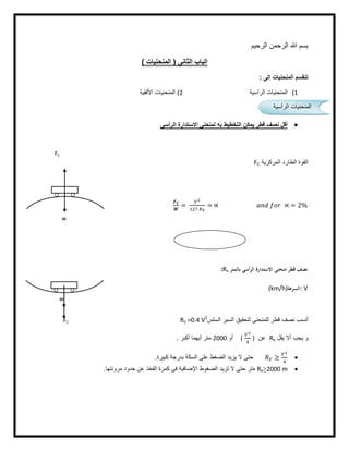 ‫اﻟرﺣﯾم‬ ‫اﻟرﺣﻣن‬ ‫ﷲ‬ ‫ﺑﺳم‬
( ‫اﻟﻣﻧﺣﻧﯾﺎت‬ ) ‫اﻟﺛﺎﻧﻰ‬ ‫اﻟﺑﺎب‬
‫إﻟﻰ‬ ‫اﻟﻣﻧﺣﻧﯾﺎت‬ ‫ﺗﻧﻘﺳم‬:
1(‫اﻟرأﺳﯾﺔ‬ ‫اﻟﻣﻧﺣﻧﯾﺎت‬2(‫اﻷﻓﻘﯾﺔ‬ ‫اﻟﻣﻧﺣﻧﯾﺎت‬
‫اﻟرأﺳﻰ‬ ‫اﻻﺳﺗدارة‬ ‫ﻟﻣﻧﺣﻧﻰ‬ ‫ﺑﮫ‬ ‫اﻟﺗﺧطﯾط‬ ‫ﯾﻣﻛن‬ ‫ﻗطر‬ ‫ﻧﺻف‬ ‫أﻗل‬
‫اﻟﻣرﻛزﯾﺔ‬ ‫اﻟطﺎرد‬ ‫اﻟﻘوة‬FC
= = ∝ ∝ = 2%
‫ﺑﺎﻟﻤﺘﺮ‬ ‫أﺳﻲ‬‫ﺮ‬‫اﻟ‬ ‫اﻻﺳﺘﺪارة‬ ‫ﻣﻨﺤﻨﻰ‬ ‫ﻗﻄﺮ‬ ‫ﻧﺼﻒ‬:Rv
: V‫اﻟﺴﺮﻋﺔ‬(km/h)
‫اﻟﺳﻠس‬ ‫اﻟﺳﯾر‬ ‫ﻟﺗﺣﻘﯾق‬ ‫ﻟﻠﻣﻧﺣﻧﻰ‬ ‫ﻗطر‬ ‫ﻧﺻف‬ ‫أﻧﺳب‬Rv =0.4 V2
‫ﯾﻘل‬ ‫أﻻ‬ ‫ﯾﺟب‬ ‫و‬Rv‫ﻋن‬)(‫أو‬2000‫أﻛﺑر‬ ‫أﯾﮭﻣﺎ‬ ‫ﻣﺗر‬.
≥‫ﻛﺑﯾرة‬ ‫ﺑدرﺟﺔ‬ ‫اﻟﺳﻛﺔ‬ ‫ﻋﻠﻰ‬ ‫اﻟﺿﻐط‬ ‫ﯾزﯾد‬ ‫ﻻ‬ ‫ﺣﺗﻰ‬.
2000 m≥Rv‫ﻣروﻧﺗﮭﺎ‬ ‫ﺣدود‬ ‫ﻋن‬ ‫اﻟﻔﺧذ‬ ‫ﻛﻣرة‬ ‫ﻓﻰ‬ ‫اﻹﺿﺎﻓﯾﺔ‬ ‫اﻟﺿﻐوط‬ ‫ﺗزﯾد‬ ‫ﻻ‬ ‫ﺣﺗﻰ‬ ‫ﻣﺗر‬.
‫اﻟرأﺳﯾﺔ‬ ‫اﻟﻣﻧﺣﻧﯾﺎت‬
FC
w
FC
w
w
 