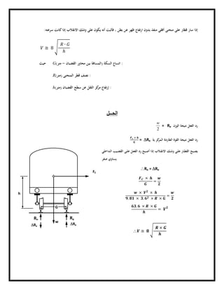 ‫ﺳﺮﻋﺘﻪ‬ ‫ﻛﺎﻧﺖ‬‫إذا‬ ‫اﻻﻧﻘﻼب‬ ‫وﺷﻚ‬ ‫ﻋﻠﻰ‬ ‫ﻳﻜﻮن‬ ‫أﻧﻪ‬ ‫ﻓﺄﺛﺒﺖ‬ ، ‫ﺑﻄﻦ‬ ‫ﻋﻦ‬ ‫ﻇﻬﺮ‬ ‫ﺗﻔﺎع‬‫ر‬‫ا‬ ‫ﺑﺪون‬ ‫ﻣﻨﻔﺬ‬ ‫أﻓﻘﻰ‬ ‫ﻣﻨﺤﻨﻰ‬ ‫ﻋﻠﻰ‬ ‫ﻗﻄﺎر‬ ‫ﺳﺎر‬ ‫إذا‬:
≅ 8
∙
ℎ
‫ﺣﻴﺚ‬ G :‫اﻟﺴﻜﺔ‬ ‫اﺗﺴﺎع‬)‫اﻟﻘﻀﺒﺎن‬ ‫ﻣﺤﺎور‬ ‫ﺑﻴﻦ‬ ‫اﻟﻤﺴﺎﻓﺔ‬-‫ﻣﺘﺮ‬(
R :‫اﻟﻤﻨﺤﻨﻰ‬ ‫ﻗﻄﺮ‬ ‫ﻧﺼﻒ‬)‫ﻣﺘﺮ‬(
h :‫اﻟﻘﻀﺒﺎن‬ ‫ﺳﻄﺢ‬ ‫ﻋﻦ‬ ‫اﻟﺜﻘﻞ‬ ‫ﻛﺰ‬‫ﻣﺮ‬ ‫ﺗﻔﺎع‬‫ر‬‫إ‬)‫ﻣﺘﺮ‬(
‫اﻟﺣ‬‫ــــ‬‫ل‬
‫اﻟﻮزن‬ ‫ﻧﺘﻴﺠﺔ‬ ‫اﻟﻔﻌﻞ‬ ‫رد‬Re
2
w
=
‫ﻛﺰ‬‫اﻟﻤﺮ‬ ‫اﻟﻄﺎردة‬ ‫اﻟﻘﻮة‬ ‫ﻧﺘﻴﺠﺔ‬ ‫اﻟﻔﻌﻞ‬ ‫رد‬‫ﻳﺔ‬DRe
×
=
‫ـﺪاﺧﻠﻲ‬‫ـ‬‫ﻟ‬‫ا‬ ‫ـﻴﺐ‬‫ـ‬‫ﻀ‬‫اﻟﻘ‬ ‫ـﻰ‬‫ـ‬‫ﻠ‬‫ﻋ‬ ‫ـﻞ‬‫ـ‬‫ﻌ‬‫اﻟﻔ‬ ‫رد‬ ‫ـﺒﺢ‬‫ـ‬‫ﺻ‬‫أ‬ ‫إذا‬ ‫ـﻼب‬‫ـ‬‫ﻘ‬‫اﻻﻧ‬ ‫ـﻚ‬‫ـ‬‫ﺷ‬‫و‬ ‫ـﻰ‬‫ـ‬‫ﻠ‬‫ﻋ‬ ‫ـﺎر‬‫ـ‬‫ﻄ‬‫اﻟﻘ‬ ‫ـﺒﺢ‬‫ـ‬‫ﺼ‬‫ﻳ‬
‫ﺻﻔﺮ‬ ‫ﻳﺴﺎوي‬
Re = DRe
×
=
× ×
. × . × ×
=
. × ×
=
 ≅
×
G
h
FE
w
ReRe
DReDRe
 