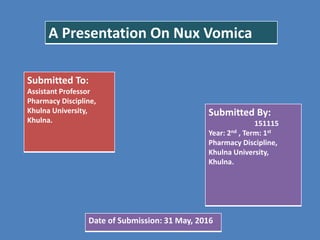 A Presentation On Nux Vomica
Submitted To:
Assistant Professor
Pharmacy Discipline,
Khulna University,
Khulna.
Submitted By:
151115
Year: 2nd , Term: 1st
Pharmacy Discipline,
Khulna University,
Khulna.
Date of Submission: 31 May, 2016
 