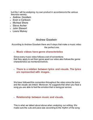 but this I will be analysing my own product in accordance to the various
theorists namely:
 Andrew Goodwin
 Sven e Carlsson
 Micheal Shore
 Steve Archer
 John Stewart
 Laura Mulvey
Andrew Goodwin
According to Andrew Goodwin there are 6 steps that make a music video
the perfect one.
 Music videos have genre characteristics
Since every music video follows a set of conventions
that they apply to set their genre apart our video also follows the genre
characteristics as mentioned before.
 There is a relation between lyrics and visuals. The lyrics
are represented with images.
We have followed this convention throughout the video since the lyrics
and the visuals are linked. Moreover, he suggests that when you hear a
song you are able to feel the emotion that is being put across.
 Relationship between music and visuals.
This is what we talked about above when analyzing our editing. We
made sure the cuts and pace was according to the rhythm of the song
 