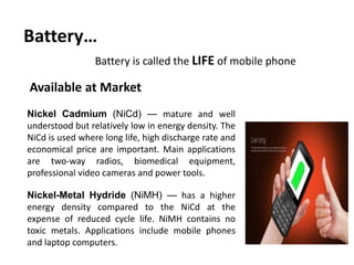 Battery…
Battery is called the LIFE of mobile phone
Nickel Cadmium (NiCd) — mature and well
understood but relatively low in energy density. The
NiCd is used where long life, high discharge rate and
economical price are important. Main applications
are two-way radios, biomedical equipment,
professional video cameras and power tools.
Nickel-Metal Hydride (NiMH) — has a higher
energy density compared to the NiCd at the
expense of reduced cycle life. NiMH contains no
toxic metals. Applications include mobile phones
and laptop computers.
Available at Market
 