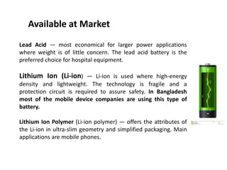 Available at Market
Lead Acid — most economical for larger power applications
where weight is of little concern. The lead acid battery is the
preferred choice for hospital equipment.
Lithium Ion (Li-ion) — Li-ion is used where high-energy
density and lightweight. The technology is fragile and a
protection circuit is required to assure safety. In Bangladesh
most of the mobile device companies are using this type of
battery.
Lithium Ion Polymer (Li-ion polymer) — offers the attributes of
the Li-ion in ultra-slim geometry and simplified packaging. Main
applications are mobile phones.
 