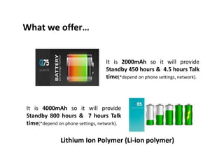What we offer…
It is 2000mAh so it will provide
Standby 450 hours & 4.5 hours Talk
time(*depend on phone settings, network).
It is 4000mAh so it will provide
Standby 800 hours & 7 hours Talk
time(*depend on phone settings, network).
Lithium Ion Polymer (Li-ion polymer)
 
