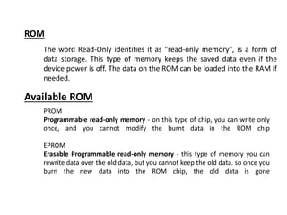 ROM
The word Read-Only identifies it as "read-only memory", is a form of
data storage. This type of memory keeps the saved data even if the
device power is off. The data on the ROM can be loaded into the RAM if
needed.
PROM
Programmable read-only memory - on this type of chip, you can write only
once, and you cannot modify the burnt data in the ROM chip
EPROM
Erasable Programmable read-only memory - this type of memory you can
rewrite data over the old data, but you cannot keep the old data. so once you
burn the new data into the ROM chip, the old data is gone
Available ROM
 