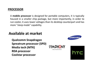 PROCESSOR
A mobile processor is designed for portable computers, it is typically
housed in a smaller chip package, but more importantly, in order to
run cooler, it uses lower voltages than its desktop counterpart and has
more "sleep mode" capability.
Available at market
Qualcomm Snapdragon
Media tech (MTK)
Spreatrum processor (SPD)
RDA processor
Coolstar processor
 