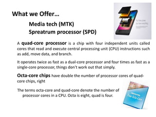 What we Offer…
The terms octa-core and quad-core denote the number of
processor cores in a CPU. Octa is eight, quad is four.
A quad-core processor is a chip with four independent units called
cores that read and execute central processing unit (CPU) instructions such
as add, move data, and branch.
It operates twice as fast as a dual-core processor and four times as fast as a
single-core processor, things don't work out that simply.
Octa-core chips have double the number of processor cores of quad-
core chips, right
Media tech (MTK)
Spreatrum processor (SPD)
 