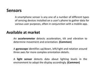 Sensors
A smartphone sensor is any one of a number of different types
of sensing devices installed on a user's phone to gather data for
various user purposes, often in conjunction with a mobile app.
An accelerometer detects acceleration, tilt and vibration to
determine movement and orientation. (Common)
A gyroscope identifies up/down, left/right and rotation around
three axes for more complex orientation details.
A light sensor detects data about lighting levels in the
environment to adapt the display accordingly. (Common)
Available at market
 