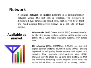 Network
A cellular network or mobile network is a communication
network where the last link is wireless. The network is
distributed over land areas called cells, each served by at least
one fixed-location transceiver, known as a cell site or base
station.
1G networks (NMT, C-Nets, AMPS, TACS) are considered to
be the first analog cellular systems, which started early
1980s. There were radio telephone systems even before
that.
2G networks (GSM, CDMAOne, D-AMPS) are the first
digital cellular systems launched early 1990s, offering
improved sound quality, better security and higher total
capacity. GSM supports circuit-switched data (CSD),
allowing users to place dial-up data calls digitally, so that
the network's switching station receives actual ones and
zeroes rather than the screech of an analog modem.
Available at
market
 