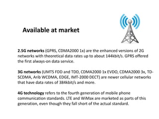 2.5G networks (GPRS, CDMA2000 1x) are the enhanced versions of 2G
networks with theoretical data rates up to about 144kbit/s. GPRS offered
the first always-on data service.
3G networks (UMTS FDD and TDD, CDMA2000 1x EVDO, CDMA2000 3x, TD-
SCDMA, Arib WCDMA, EDGE, IMT-2000 DECT) are newer cellular networks
that have data rates of 384kbit/s and more.
4G technology refers to the fourth generation of mobile phone
communication standards. LTE and WiMax are marketed as parts of this
generation, even though they fall short of the actual standard.
Available at market
 