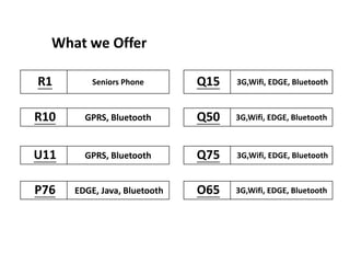 What we Offer
P76 EDGE, Java, Bluetooth
U11 GPRS, Bluetooth
R10 GPRS, Bluetooth
R1 Seniors Phone
O65 3G,Wifi, EDGE, Bluetooth
Q75 3G,Wifi, EDGE, Bluetooth
Q50 3G,Wifi, EDGE, Bluetooth
Q15 3G,Wifi, EDGE, Bluetooth
 