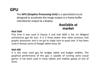 GPU
The GPU (Graphics Processing Unit) is a specialized circuit
designed to accelerate the image output in a frame buffer
intended for output to a display.
Mali T604
First time it was used in Exynos 5 and mali t604 is the 1st Midgard
architecture gpu for arm. It is 5 times better than other previous mali
graphic processors and it can go to single core to quad core. It has been
used in famous series of Google tablet nexus 10.
Mali 400
It is the most used gpu for budget tablet and budget mobiles. The
graphical performance of this gpu is capable of running some casual
games. It has been used in many tablets and mobiles galaxy s3 one of
them.
Available at
market
 