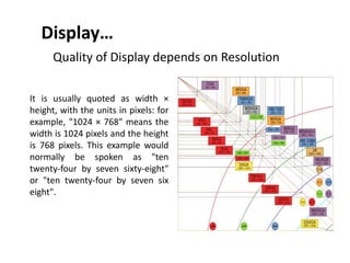 Display…
Quality of Display depends on Resolution
It is usually quoted as width ×
height, with the units in pixels: for
example, "1024 × 768" means the
width is 1024 pixels and the height
is 768 pixels. This example would
normally be spoken as "ten
twenty-four by seven sixty-eight"
or "ten twenty-four by seven six
eight".
 