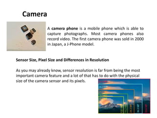 Camera
A camera phone is a mobile phone which is able to
capture photographs. Most camera phones also
record video. The first camera phone was sold in 2000
in Japan, a J-Phone model.
Sensor Size, Pixel Size and Differences in Resolution
As you may already know, sensor resolution is far from being the most
important camera feature and a lot of that has to do with the physical
size of the camera sensor and its pixels.
 