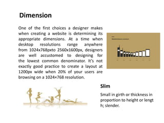 Dimension
Slim
Small in girth or thickness in
proportion to height or lengt
h; slender.
One of the first choices a designer makes
when creating a website is determining its
appropriate dimensions. At a time when
desktop resolutions range anywhere
from 1024x768pxto 2560x1600px, designers
are well accustomed to designing for
the lowest common denominator. It’s not
exactly good practice to create a layout at
1200px wide when 20% of your users are
browsing on a 1024×768 resolution.
 