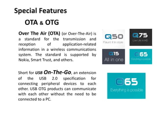 OTA & OTG
Short for USB On-The-Go, an extension
of the USB 2.0 specification for
connecting peripheral devices to each
other. USB OTG products can communicate
with each other without the need to be
connected to a PC.
Over The Air (OTA) (or Over-The-Air) is
a standard for the transmission and
reception of application-related
information in a wireless communications
system. The standard is supported by
Nokia, Smart Trust, and others.
Special Features
 