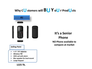 Why C stomers will B Yo r Prod ctsU UU U
 1.77” TFT QQVGA
 Wireless FM
 SOS call with alarm
 Box speaker for loud sound
 Large Keypad
Selling Point
1225 Tk.
NO Phone available to
compare at market
It’s a Senior
Phone
R1
 