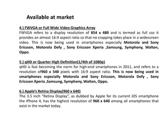 4.) FWVGA or Full Wide Video Graphics Array
FWVGA refers to a display resolution of 854 x 480 and is termed as full coz it
provides an almost 16:9 aspect ratio so that no cropping takes place in a widescreen
video. This is now being used in smartphones especially Motorola and Sony
Ericsson, Motorola Defy , Sony Ericsson Xperia ,Samsung, Symphony, Walton,
Oppo.
5.) qHD or Quarter High Definition(1/4th of 1080p)
qHD is fast becoming the norm for high-end smartphones in 2011, and refers to a
resolution of960 x 540 pixels with 16:9 aspect ratio. This is now being used in
smartphones especially Motorola and Sony Ericsson, Motorola Defy , Sony
Ericsson Xperia ,Samsung, Symphony, Walton, Oppo.
6.) Apple’s Retina Display(960 x 640)
The 3.5 inch “Retina Display”, as dubbed by Apple for its current iOS smartphone
the iPhone 4, has the highest resolution of 960 x 640 among all smartphones that
exist in the market today.
Available at market
 
