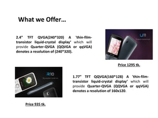 What we Offer…
2.4” TFT QVGA(240*320) A 'thin-film-
transistor liquid-crystal display‘ which will
provide Quarter-QVGA (QQVGA or qqVGA)
denotes a resolution of (240*320).
1.77” TFT QQVGA(160*128) A 'thin-film-
transistor liquid-crystal display‘ which will
provide Quarter-QVGA (QQVGA or qqVGA)
denotes a resolution of 160x120.
Price 1295 tk.
Price 935 tk.
 