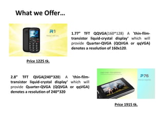 What we Offer…
1.77” TFT QQVGA(160*128) A 'thin-film-
transistor liquid-crystal display‘ which will
provide Quarter-QVGA (QQVGA or qqVGA)
denotes a resolution of 160x120.
2.8” TFT QVGA(240*320) A 'thin-film-
transistor liquid-crystal display‘ which will
provide Quarter-QVGA (QQVGA or qqVGA)
denotes a resolution of 240*320
Price 1225 tk.
Price 1915 tk.
 
