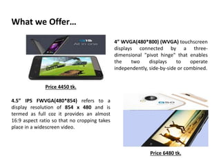 What we Offer…
4” WVGA(480*800) (WVGA) touchscreen
displays connected by a three-
dimensional "pivot hinge" that enables
the two displays to operate
independently, side-by-side or combined.
4.5” IPS FWVGA(480*854) refers to a
display resolution of 854 x 480 and is
termed as full coz it provides an almost
16:9 aspect ratio so that no cropping takes
place in a widescreen video.
Price 6480 tk.
Price 4450 tk.
 