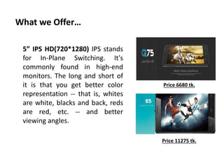 What we Offer…
5” IPS HD(720*1280) IPS stands
for In-Plane Switching. It's
commonly found in high-end
monitors. The long and short of
it is that you get better color
representation -- that is, whites
are white, blacks and back, reds
are red, etc. -- and better
viewing angles.
Price 6680 tk.
Price 11275 tk.
 
