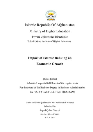 i
Islamic Republic Of Afghanistan
Ministry of Higher Education
Private Universities Directorate
Tolo-E-Aftab Institute of Higher Education
Impact of Islamic Banking on
Economic Growth
Thesis Report
Submitted in partial fulfillment of the requirements
For the award of the Bachelor Degree in Business Administration
(A FOUR YEAR FULL TIME PROGRAM)
Under the Noble guidance of Mr. Naimatullah Nawabi
Submitted by
Sayed Qahar Sayedi
Reg No: ST-14-ETO-05
B.B.A 2017
 