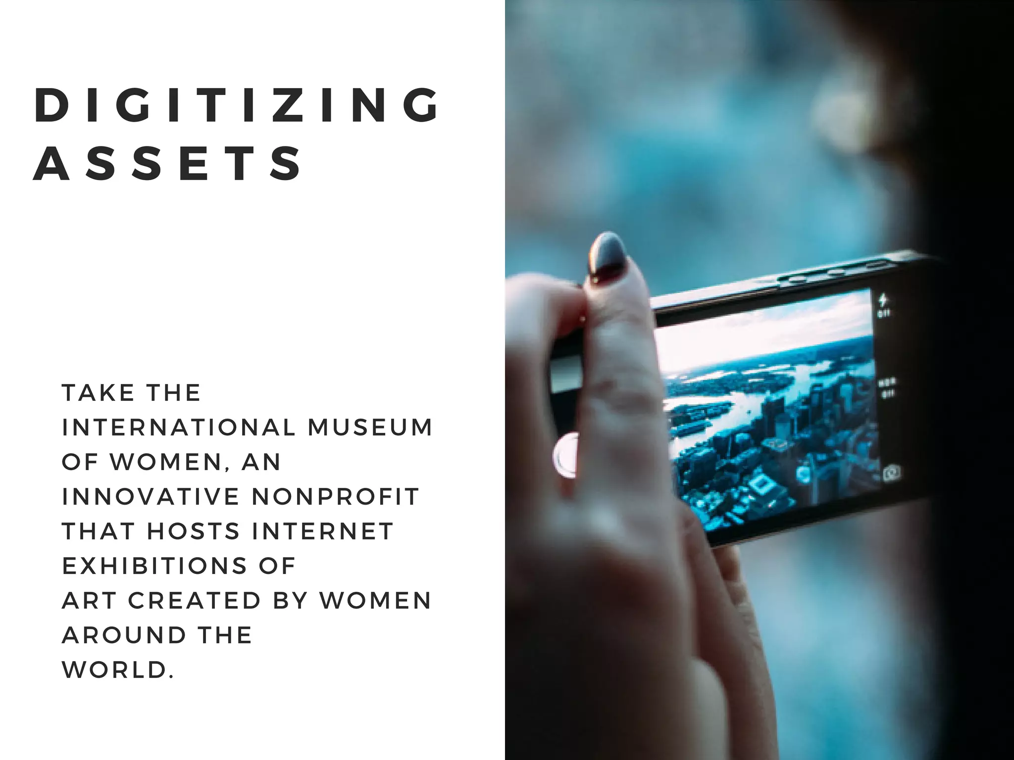 D I G I T I Z I N G
A S S E T S
TAKE THE
INTERNATIONAL MUSEUM
OF WOMEN, AN
INNOVATIVE NONPROFIT
THAT HOSTS INTERNET
EXHIBITIONS OF
ART CREATED BY WOMEN
AROUND THE
WORLD.
 