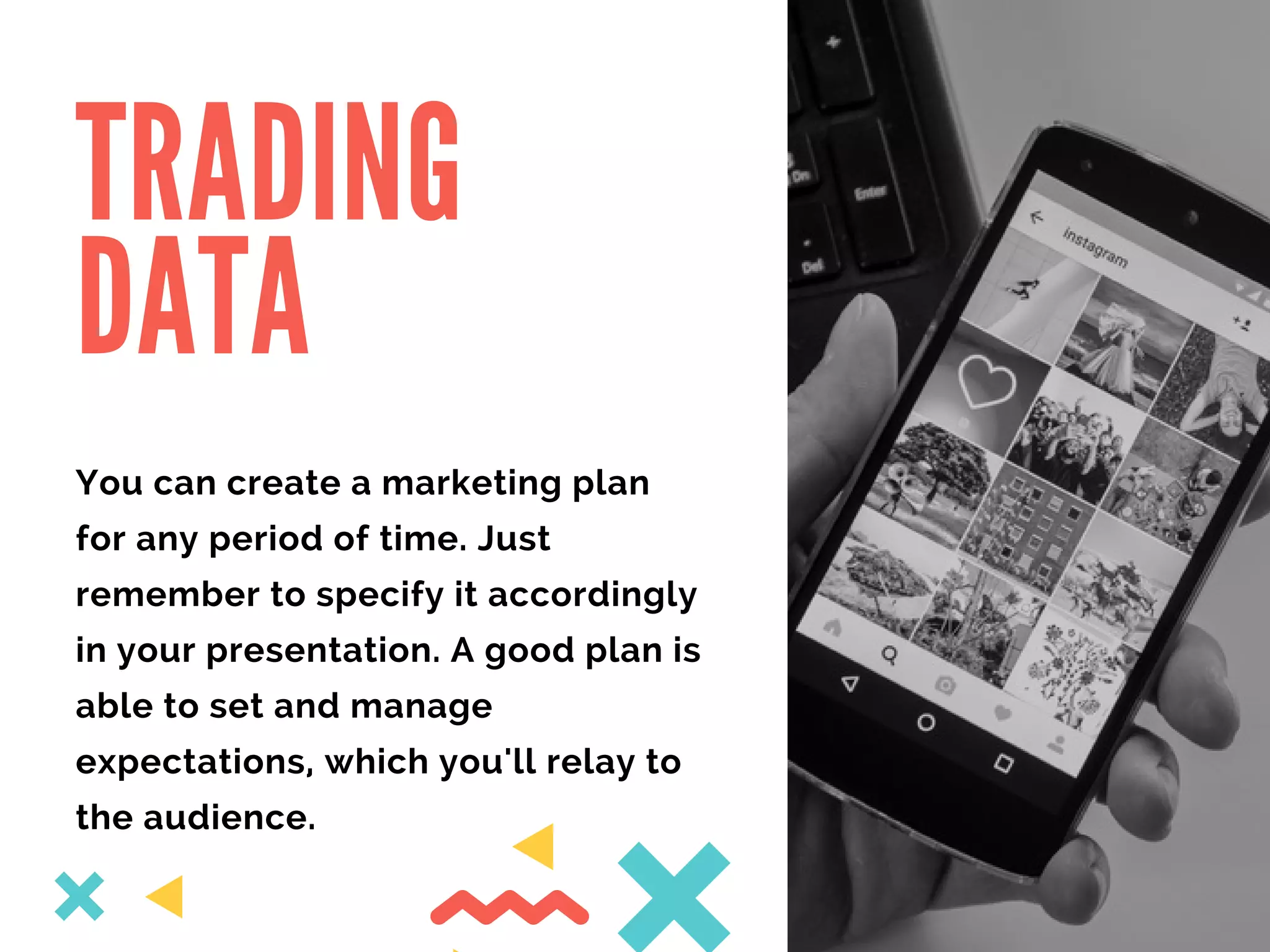 TRADING
DATA
You can create a marketing plan
for any period of time. Just
remember to specify it accordingly
in your presentation. A good plan is
able to set and manage
expectations, which you'll relay to
the audience.
 