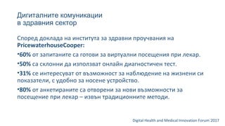 Дигиталните комуникации
в здравния сектор
Digital Health and Medical Innovation Forum`2017
Според доклада на института за здравни проучвания на
PricewaterhouseCooper:
•60% от запитаните са готови за виртуални посещения при лекар.
•50% са склонни да използват онлайн диагностичен тест.
•31% се интересуват от възможност за наблюдение на жизнени си
показатели, с удобно за носене устройство.
•80% от анкетираните са отворени за нови възможности за
посещение при лекар – извън традиционните методи.
 