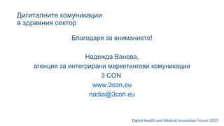 Дигиталните комуникации
в здравния сектор
Digital Health and Medical Innovation Forum`2017
Благодаря за вниманието!
Надежда Ванева,
агенция за интегрирани маркетингови комуникации
3 CON
www.3con,eu
nadia@3con.eu
 