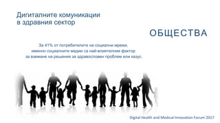 Дигиталните комуникации
в здравния сектор
Digital Health and Medical Innovation Forum`2017
ОБЩЕСТВА
За 41% от потребителите на социални мрежи,
именно социалните медии са най-влиятелния фактор
за вземане на решения за здравословен проблем или казус.
 