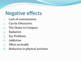 Negative effects
1. Lack of concentration
2. Can be Distractive.
3. The Desire to Compare
4. Radiation
5. Eye Problems
6. Addiction
7. Effect on health
8. Reduction in physical activities
 