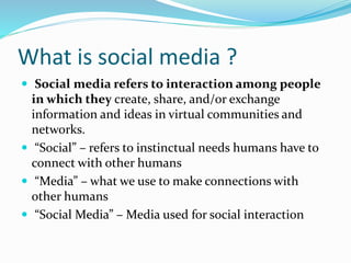 What is social media ?
 Social media refers to interaction among people
in which they create, share, and/or exchange
information and ideas in virtual communities and
networks.
 “Social” – refers to instinctual needs humans have to
connect with other humans
 “Media” – what we use to make connections with
other humans
 “Social Media” – Media used for social interaction
 