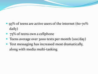  93% of teens are active users of the internet (60‐70%
daily)
 75% of teens own a cellphone
 Teens average over 3000 texts per month (100/day)
 Text messaging has increased most dramatically,
along with media multi‐tasking
 