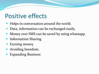 Positive effects
 Helps in conversation around the world.
 Data, information can be exchanged easily.
 Money over SMS can be saved by using whatsapp.
 Information Sharing
 Earning money
 Avoiding boredom.
 Expanding Business
 