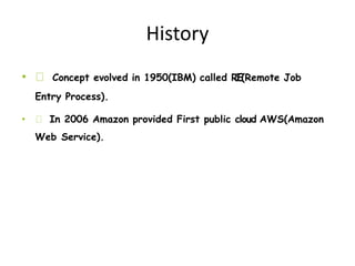History
• Concept evolved in 1950(IBM) called RJE(Remote Job
Entry Process).
• In 2006 Amazon provided First public cloud AWS(Amazon
Web Service).
 