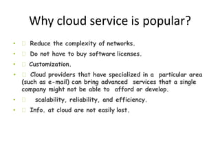 Why cloud service is popular?
• Reduce the complexity of networks.
• Do not have to buy software licenses.
• Customization.
• Cloud providers that have specialized in a particular area
(such as e-mail) can bring advanced services that a single
company might not be able to afford or develop.
• scalability, reliability, and efficiency.
• Info. at cloud are not easily lost.
 