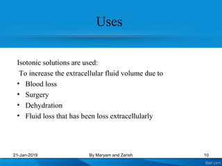 Uses
Isotonic solutions are used:
To increase the extracellular fluid volume due to
• Blood loss
• Surgery
• Dehydration
• Fluid loss that has been loss extracellularly
21-Jan-2019 By Maryam and Zerish 10
 
