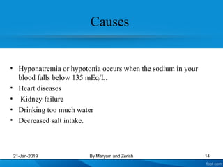 Causes
• Hyponatremia or hypotonia occurs when the sodium in your
blood falls below 135 mEq/L.
• Heart diseases
• Kidney failure
• Drinking too much water
• Decreased salt intake.
21-Jan-2019 By Maryam and Zerish 14
 