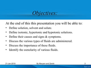 Objectives:
At the end of this this presentation you will be able to:
• Define solution, solvent and solute.
• Define isotonic, hypertonic and hypotonic solutions.
• Define their causes and signs & symptoms.
• Discuss the various types of fluids are administered.
• Discuss the importance of these fluids.
• Identify the osmolarity of various fluids.
21-Jan-2019 2By Maryam and Zerish
 