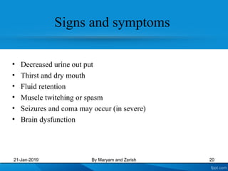 • Decreased urine out put
• Thirst and dry mouth
• Fluid retention
• Muscle twitching or spasm
• Seizures and coma may occur (in severe)
• Brain dysfunction
21-Jan-2019 By Maryam and Zerish 20
Signs and symptoms
 