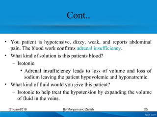 Cont..
• You patient is hypotensive, dizzy, weak, and reports abdominal
pain. The blood work confirms adrenal insufficiency.
• What kind of solution is this patients blood?
– Isotonic
• Adrenal insufficiency leads to loss of volume and loss of
sodium leaving the patient hypovolemic and hyponatremic.
• What kind of fluid would you give this patient?
– Isotonic to help treat the hypotension by expanding the volume
of fluid in the veins.
21-Jan-2019 By Maryam and Zerish 25
 
