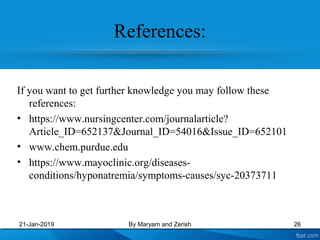 References:
If you want to get further knowledge you may follow these
references:
• https://www.nursingcenter.com/journalarticle?
Article_ID=652137&Journal_ID=54016&Issue_ID=652101
• www.chem.purdue.edu
• https://www.mayoclinic.org/diseases-
conditions/hyponatremia/symptoms-causes/syc-20373711
21-Jan-2019 26By Maryam and Zerish
 