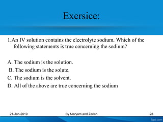 Exersice:
1.An IV solution contains the electrolyte sodium. Which of the
following statements is true concerning the sodium?
A. The sodium is the solution.
B. The sodium is the solute.
C. The sodium is the solvent.
D. All of the above are true concerning the sodium
21-Jan-2019 By Maryam and Zerish 28
 