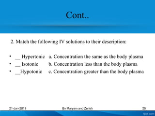 Cont..
2. Match the following IV solutions to their description:
• __ Hypertonic a. Concentration the same as the body plasma
• __ Isotonic b. Concentration less than the body plasma
• __Hypotonic c. Concentration greater than the body plasma
21-Jan-2019 By Maryam and Zerish 29
 