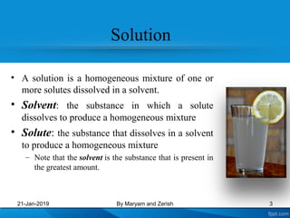 Solution
• A solution is a homogeneous mixture of one or
more solutes dissolved in a solvent.
• Solvent: the substance in which a solute
dissolves to produce a homogeneous mixture
• Solute: the substance that dissolves in a solvent
to produce a homogeneous mixture
– Note that the solvent is the substance that is present in
the greatest amount.
21-Jan-2019 By Maryam and Zerish 3
 