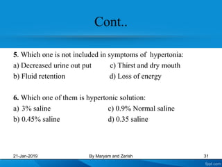 Cont..
5. Which one is not included in symptoms of hypertonia:
a) Decreased urine out put c) Thirst and dry mouth
b) Fluid retention d) Loss of energy
6. Which one of them is hypertonic solution:
a) 3% saline c) 0.9% Normal saline
b) 0.45% saline d) 0.35 saline
21-Jan-2019 By Maryam and Zerish 31
 