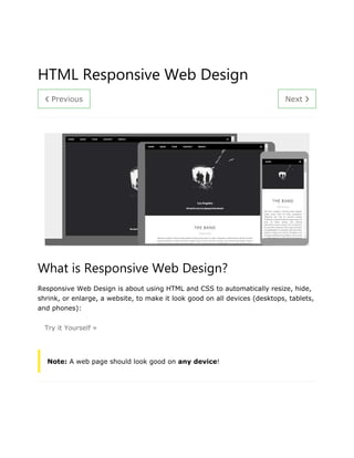 ❮ Previous Next ❯
HTML Responsive Web Design
What is Responsive Web Design?
Responsive Web Design is about using HTML and CSS to automatically resize, hide,
shrink, or enlarge, a website, to make it look good on all devices (desktops, tablets,
and phones):
Try it Yourself »
Note: A web page should look good on any device!
 