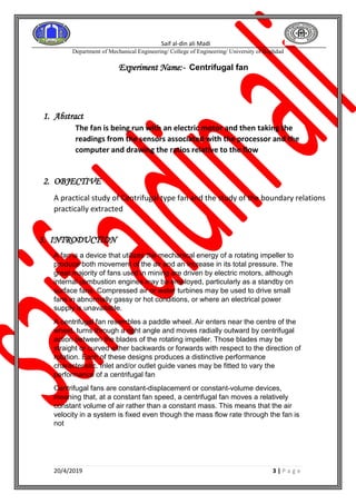 Saif al-din ali Madi
Department of Mechanical Engineering/ College of Engineering/ University of Baghdad
20/4/2019 3 | P a g e
Experiment Name:- Centrifugal fan
1. Abstract
The fan is being run with an electric motor and then taking the
readings from the sensors associated with the processor and the
computer and drawing the ratios relative to the flow
2. OBJECTIVE
A practical study of Centrifugal type fan and the study of the boundary relations
practically extracted
3. INTRODUCTION
A fan is a device that utilizes the mechanical energy of a rotating impeller to
produce both movement of the air and an increase in its total pressure. The
great majority of fans used in mining are driven by electric motors, although
internal combustion engines may be employed, particularly as a standby on
surface fans. Compressed air or water turbines may be used to drive small
fans in abnormally gassy or hot conditions, or where an electrical power
supply is unavailable.
A centrifugal fan resembles a paddle wheel. Air enters near the centre of the
wheel, turns through a right angle and moves radially outward by centrifugal
action between the blades of the rotating impeller. Those blades may be
straight or curved either backwards or forwards with respect to the direction of
rotation. Each of these designs produces a distinctive performance
characteristic. Inlet and/or outlet guide vanes may be fitted to vary the
performance of a centrifugal fan
Centrifugal fans are constant-displacement or constant-volume devices,
meaning that, at a constant fan speed, a centrifugal fan moves a relatively
constant volume of air rather than a constant mass. This means that the air
velocity in a system is fixed even though the mass flow rate through the fan is
not
 